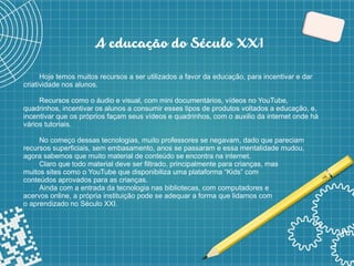 4
A educação do Século XX1
Hoje temos muitos recursos a ser utilizados a favor da educação, para incentivar e dar
criatividade nos alunos.
Recursos como o áudio e visual, com mini documentários, vídeos no YouTube,
quadrinhos, incentivar os alunos a consumir esses tipos de produtos voltados a educação, e,
incentivar que os próprios façam seus vídeos e quadrinhos, com o auxilio da internet onde há
vários tutoriais.
No começo dessas tecnologias, muito professores se negavam, dado que pareciam
recursos superficiais, sem embasamento, anos se passaram e essa mentalidade mudou,
agora sabemos que muito material de conteúdo se encontra na internet.
Claro que todo material deve ser filtrado, principalmente para crianças, mas
muitos sites como o YouTube que disponibiliza uma plataforma “Kids” com
conteúdos aprovados para as crianças.
Ainda com a entrada da tecnologia nas bibliotecas, com computadores e
acervos online, a própria instituição pode se adequar a forma que lidamos com
o aprendizado no Século XXI.
 