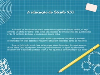 5
A educação do Século XX1
A iniciativa de discussões de temas antes deixado apenas no âmbito familiar, ou seja,
sofrendo um efeito de “bolha”, onde temas são passados de forma que não são questionados
e não há confronto de ideias, vivendo dentro de uma bolha.
Normalmente ambientes assim criam alunos com certezas irrefutáveis e ao serem
confrontados com fatos opostos se recusam e até geram hostilidade contra os indivíduos.
A escola (educação em si) deve saber propor essas discussões, de maneira que os
alunos desde cedo se preparem a ouvir argumentos opostos, e, sigam aqueles que se
encaixam com a realidade que todos vivem, e não aquele q é apresentado por sua “bolha”.
 