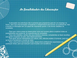 6
As finalidades da Educação
A educação nos indivíduos não é somente para prepará-los para ter um emprego no
futuro, claro que uma formação competente é indispensável para formar um profissional, mas
a escola e a educação tem um papel tão importante quanto: a de formar cidadãos na
sociedade.
Para que o aluno possa se desenvolver como ser humano pleno e explorar todas as
possibilidades que possa ter, ter experiências em sociedade.
Para criar cidadãos, cientes dos seus direitos e deveres, competentes ao fazer escolhas
que geram progresso ao país, para desenvolvimento.
Para gerar alunos interessados em cultura, arte, ciências exatas e humanas, para que
se forme e transforme o mundo ao redor.
Para, como já foi mencionado antes, desenvolver profissionais capacitados em
quaisquer áreas, para que exerçam suas funções com excelência.
 