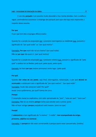 FASE – FACULDADE DE EDUCAÇÃO DA SERRA 11 
O uso dos porquês é um assunto muito discutido e traz muitas dúvidas. Com a análise a 
seguir, pretendemos esclarecer o emprego dos porquês para que não haja mais imprecisão a 
respeito desse assunto. 
Por que 
O por que tem dois empregos diferenciados: 
Quando for a junção da preposição por + pronome interrogativo ou indefinido que, possuirá o 
significado de “por qual razão” ou “por qual motivo”: 
Exemplos: Por que você não vai ao cinema? (por qual razão) 
Não sei por que não quero ir. (por qual motivo) 
Quando for a junção da preposição por + pronome relativo que, possuirá o significado de “pelo 
qual” e poderá ter as flexões: pela qual, pelos quais, pelas quais. 
Exemplo: Sei bem por que motivo permaneci neste lugar. (pelo qual) 
Por quê 
Quando vier antes de um ponto, seja final, interrogativo, exclamação, o por quê deverá vir 
acentuado e continuará com o significado de “por qual motivo”, “por qual razão’’. 
Exemplos: Vocês não comeram tudo? Por quê? 
Andar cinco quilômetros, por quê? Vamos de carro. 
Porque 
É conjunção causal ou explicativa, com valor aproximado de “pois”, “uma vez que”, “para que”. 
Exemplos: Não fui ao cinema porque tenho que estudar para a prova. (pois) 
Não vá fazer intrigas porque prejudicará você mesmo. (uma vez que) 
Porquê 
É substantivo e tem significado de “o motivo”, “a razão”. Vem acompanhado de artigo, 
pronome, adjetivo ou numeral. 
Exemplos: O porquê de não estar conversando é porque quero estar concentrada. (motivo) 
 