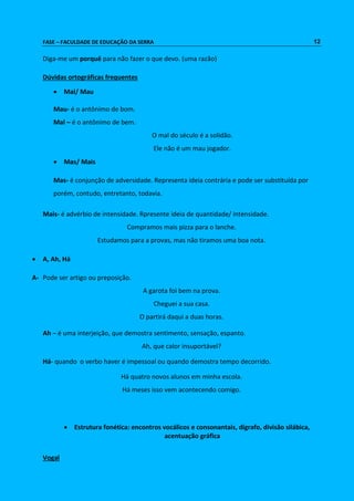 FASE – FACULDADE DE EDUCAÇÃO DA SERRA 12 
Diga-me um porquê para não fazer o que devo. (uma razão) 
Dúvidas ortográficas frequentes 
 Mal/ Mau 
Mau- é o antônimo de bom. 
Mal – é o antônimo de bem. 
O mal do século é a solidão. 
Ele não é um mau jogador. 
 Mas/ Mais 
Mas- é conjunção de adversidade. Representa ideia contrária e pode ser substituída por 
porém, contudo, entretanto, todavia. 
Mais- é advérbio de intensidade. Rpresente ideia de quantidade/ intensidade. 
Compramos mais pizza para o lanche. 
Estudamos para a provas, mas não tiramos uma boa nota. 
 A, Ah, Há 
A- Pode ser artigo ou preposição. 
A garota foi bem na prova. 
Cheguei a sua casa. 
O partirá daqui a duas horas. 
Ah – é uma interjeição, que demostra sentimento, sensação, espanto. 
Ah, que calor insuportável? 
Há- quando o verbo haver é impessoal ou quando demostra tempo decorrido. 
Há quatro novos alunos em minha escola. 
Há meses isso vem acontecendo comigo. 
 Estrutura fonética: encontros vocálicos e consonantais, dígrafo, divisão silábica, 
acentuação gráfica 
Vogal 
 