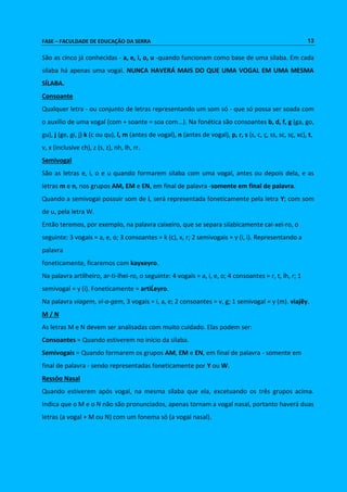 FASE – FACULDADE DE EDUCAÇÃO DA SERRA 13 
São as cinco já conhecidas - a, e, i, o, u -quando funcionam como base de uma sílaba. Em cada 
sílaba há apenas uma vogal. NUNCA HAVERÁ MAIS DO QUE UMA VOGAL EM UMA MESMA 
SÍLABA. 
Consoante 
Qualquer letra - ou conjunto de letras representando um som só - que só possa ser soada com 
o auxílio de uma vogal (com + soante = soa com...). Na fonética são consoantes b, d, f, g (ga, go, 
gu), j (ge, gi, j) k (c ou qu), l, m (antes de vogal), n (antes de vogal), p, r, s (s, c, ç, ss, sc, sç, xc), t, 
v, x (inclusive ch), z (s, z), nh, lh, rr. 
Semivogal 
São as letras e, i, o e u quando formarem sílaba com uma vogal, antes ou depois dela, e as 
letras m e n, nos grupos AM, EM e EN, em final de palavra -somente em final de palavra. 
Quando a semivogal possuir som de i, será representada foneticamente pela letra Y; com som 
de u, pela letra W. 
Então teremos, por exemplo, na palavra caixeiro, que se separa silabicamente cai-xei-ro, o 
seguinte: 3 vogais = a, e, o; 3 consoantes = k (c), x, r; 2 semivogais = y (i, i). Representando a 
palavra 
foneticamente, ficaremos com kayxeyro. 
Na palavra artilheiro, ar-ti-lhei-ro, o seguinte: 4 vogais = a, i, e, o; 4 consoantes = r, t, lh, r; 1 
semivogal = y (i). Foneticamente = artiĹeyro. 
Na palavra viagem, vi-a-gem, 3 vogais = i, a, e; 2 consoantes = v, g; 1 semivogal = y (m). viajẽy. 
M / N 
As letras M e N devem ser analisadas com muito cuidado. Elas podem ser: 
Consoantes = Quando estiverem no início da sílaba. 
Semivogais = Quando formarem os grupos AM, EM e EN, em final de palavra - somente em 
final de palavra - sendo representadas foneticamente por Y ou W. 
Ressôo Nasal 
Quando estiverem após vogal, na mesma sílaba que ela, excetuando os três grupos acima. 
Indica que o M e o N não são pronunciados, apenas tornam a vogal nasal, portanto haverá duas 
letras (a vogal + M ou N) com um fonema só (a vogal nasal). 
 