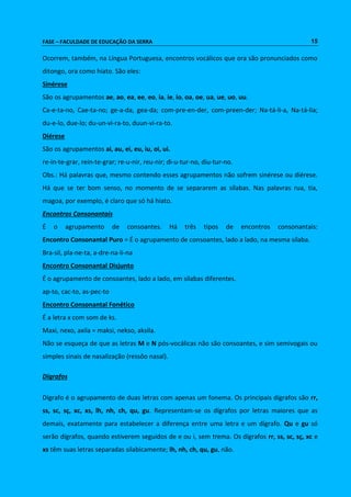 FASE – FACULDADE DE EDUCAÇÃO DA SERRA 15 
Ocorrem, também, na Língua Portuguesa, encontros vocálicos que ora são pronunciados como 
ditongo, ora como hiato. São eles: 
Sinérese 
São os agrupamentos ae, ao, ea, ee, eo, ia, ie, io, oa, oe, ua, ue, uo, uu. 
Ca-e-ta-no, Cae-ta-no; ge-a-da, gea-da; com-pre-en-der, com-preen-der; Na-tá-li-a, Na-tá-lia; 
du-e-lo, due-lo; du-un-vi-ra-to, duun-vi-ra-to. 
Diérese 
São os agrupamentos ai, au, ei, eu, iu, oi, ui. 
re-in-te-grar, rein-te-grar; re-u-nir, reu-nir; di-u-tur-no, diu-tur-no. 
Obs.: Há palavras que, mesmo contendo esses agrupamentos não sofrem sinérese ou diérese. 
Há que se ter bom senso, no momento de se separarem as sílabas. Nas palavras rua, tia, 
magoa, por exemplo, é claro que só há hiato. 
Encontros Consonantais 
É o agrupamento de consoantes. Há três tipos de encontros consonantais: 
Encontro Consonantal Puro = É o agrupamento de consoantes, lado a lado, na mesma sílaba. 
Bra-sil, pla-ne-ta, a-dre-na-li-na 
Encontro Consonantal Disjunto 
É o agrupamento de consoantes, lado a lado, em sílabas diferentes. 
ap-to, cac-to, as-pec-to 
Encontro Consonantal Fonético 
É a letra x com som de ks. 
Maxi, nexo, axila = maksi, nekso, aksila. 
Não se esqueça de que as letras M e N pós-vocálicas não são consoantes, e sim semivogais ou 
simples sinais de nasalização (ressôo nasal). 
Dígrafos 
Dígrafo é o agrupamento de duas letras com apenas um fonema. Os principais dígrafos são rr, 
ss, sc, sç, xc, xs, lh, nh, ch, qu, gu. Representam-se os dígrafos por letras maiores que as 
demais, exatamente para estabelecer a diferença entre uma letra e um dígrafo. Qu e gu só 
serão dígrafos, quando estiverem seguidos de e ou i, sem trema. Os dígrafos rr, ss, sc, sç, xc e 
xs têm suas letras separadas silabicamente; lh, nh, ch, qu, gu, não. 
 