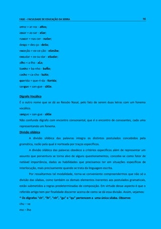 FASE – FACULDADE DE EDUCAÇÃO DA SERRA 16 
arroz = ar-roz - aRos; 
assar = as-sar - aSar; 
nascer = nas-cer - naSer; 
desço = des-ço - deSo; 
exceção = ex-ce-ção - eSesãw; 
exsudar = ex-su-dar - eSudar; 
alho = a-lho - aĹo; 
banho = ba-nho - baÑo; 
cacho = ca-cho - kaXo; 
querida = que-ri-da - Kerida; 
sangue = san-gue - sãGe. 
Dígrafo Vocálico 
É o outro nome que se dá ao Ressôo Nasal, pelo fato de serem duas letras com um fonema 
vocálico. 
sangue = san-gue - sãGe 
Não confunda dígrafo com encontro consonantal, que é o encontro de consoantes, cada uma 
representando um fonema. 
Divisão silábica 
A divisão silábica das palavras integra os distintos postulados concebidos pela 
gramática, razão pela qual é norteada por traços específicos. 
A divisão silábica das palavras obedece a critérios específicos além de representar um 
assunto que porventura se torna alvo de alguns questionamentos, concebe-se como fator de 
notável importância, dadas as habilidades que precisamos ter em situações específicas de 
interlocução, mais precisamente quando se trata da linguagem escrita. 
Por ressaltarmos tal modalidade, torna-se conveniente compreendermos que não só a 
divisão das sílabas, como também os demais elementos inerentes aos postulados gramaticais, 
estão submetidos a regras predeterminadas de composição. Em virtude desse aspecto é que o 
referido artigo tem por finalidade discorrer acerca de como se dá essa divisão. Assim, vejamos: 
* Os dígrafos “ch”, “lh”, “nh”, “gu” e “qu” pertencem a uma única sílaba. Observe: 
chu – va 
mo – lho 
 