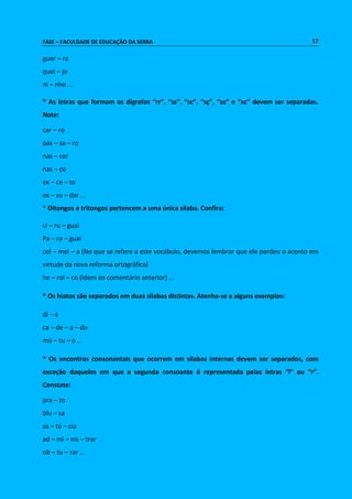 FASE – FACULDADE DE EDUCAÇÃO DA SERRA 17 
guer – ra 
quei – jo 
ni – nho ... 
* As letras que formam os dígrafos “rr”, “ss”, “sc”, “sç”, “xs” e “xc” devem ser separadas. 
Note: 
car – ro 
pás – sa – ro 
nas – cer 
nas – ço 
ex – ce – to 
ex – su – dar ... 
* Ditongos e tritongos pertencem a uma única sílaba. Confira: 
U – ru – guai 
Pa – ra – guai 
col – mei – a (No que se refere a este vocábulo, devemos lembrar que ele perdeu o acento em 
virtude da nova reforma ortográfica) 
he – roi – co (Idem ao comentário anterior) ... 
* Os hiatos são separados em duas sílabas distintas. Atenha-se a alguns exemplos: 
di – a 
ca – de – a – do 
mú – tu – o ... 
* Os encontros consonantais que ocorrem em sílabas internas devem ser separados, com 
exceção daqueles em que a segunda consoante é representada pelas letras “l” ou “r”. 
Constate: 
pra – to 
blu – sa 
as – tú – cia 
ad – mi – nis – trar 
ob – tu – rar ... 
 