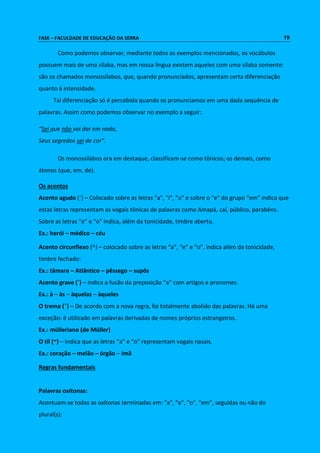 FASE – FACULDADE DE EDUCAÇÃO DA SERRA 19 
Como podemos observar, mediante todos os exemplos mencionados, os vocábulos 
possuem mais de uma sílaba, mas em nossa língua existem aqueles com uma sílaba somente: 
são os chamados monossílabos, que, quando pronunciados, apresentam certa diferenciação 
quanto à intensidade. 
Tal diferenciação só é percebida quando os pronunciamos em uma dada sequência de 
palavras. Assim como podemos observar no exemplo a seguir: 
“Sei que não vai dar em nada, 
Seus segredos sei de cor”. 
Os monossílabos ora em destaque, classificam-se como tônicos; os demais, como 
átonos (que, em, de). 
Os acentos 
Acento agudo (´) – Colocado sobre as letras "a", "i", "u" e sobre o "e" do grupo “em” indica que 
estas letras representam as vogais tônicas de palavras como Amapá, caí, público, parabéns. 
Sobre as letras “e” e “o” indica, além da tonicidade, timbre aberto. 
Ex.: herói – médico – céu 
Acento circunflexo (^) – colocado sobre as letras “a”, “e” e “o”, indica além da tonicidade, 
timbre fechado: 
Ex.: tâmara – Atlântico – pêssego – supôs 
Acento grave (`) – indica a fusão da preposição “a” com artigos e pronomes. 
Ex.: à – às – àquelas – àqueles 
O trema (¨) – De acordo com a nova regra, foi totalmente abolido das palavras. Há uma 
exceção: é utilizado em palavras derivadas de nomes próprios estrangeiros. 
Ex.: mülleriano (de Müller) 
O til (~) – indica que as letras “a” e “o” representam vogais nasais. 
Ex.: coração – melão – órgão – ímã 
Regras fundamentais 
Palavras oxítonas: 
Acentuam-se todas as oxítonas terminadas em: "a", "e", "o", "em", seguidas ou não do 
plural(s): 
 