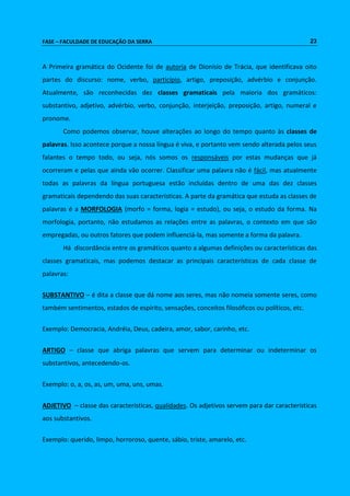 FASE – FACULDADE DE EDUCAÇÃO DA SERRA 23 
A Primeira gramática do Ocidente foi de autoria de Dionísio de Trácia, que identificava oito 
partes do discurso: nome, verbo, particípio, artigo, preposição, advérbio e conjunção. 
Atualmente, são reconhecidas dez classes gramaticais pela maioria dos gramáticos: 
substantivo, adjetivo, advérbio, verbo, conjunção, interjeição, preposição, artigo, numeral e 
pronome. 
Como podemos observar, houve alterações ao longo do tempo quanto às classes de 
palavras. Isso acontece porque a nossa língua é viva, e portanto vem sendo alterada pelos seus 
falantes o tempo todo, ou seja, nós somos os responsáveis por estas mudanças que já 
ocorreram e pelas que ainda vão ocorrer. Classificar uma palavra não é fácil, mas atualmente 
todas as palavras da língua portuguesa estão incluídas dentro de uma das dez classes 
gramaticais dependendo das suas características. A parte da gramática que estuda as classes de 
palavras é a MORFOLOGIA (morfo = forma, logia = estudo), ou seja, o estudo da forma. Na 
morfologia, portanto, não estudamos as relações entre as palavras, o contexto em que são 
empregadas, ou outros fatores que podem influenciá-la, mas somente a forma da palavra. 
Há discordância entre os gramáticos quanto a algumas definições ou características das 
classes gramaticais, mas podemos destacar as principais características de cada classe de 
palavras: 
SUBSTANTIVO – é dita a classe que dá nome aos seres, mas não nomeia somente seres, como 
também sentimentos, estados de espírito, sensações, conceitos filosóficos ou políticos, etc. 
Exemplo: Democracia, Andréia, Deus, cadeira, amor, sabor, carinho, etc. 
ARTIGO – classe que abriga palavras que servem para determinar ou indeterminar os 
substantivos, antecedendo-os. 
Exemplo: o, a, os, as, um, uma, uns, umas. 
ADJETIVO – classe das características, qualidades. Os adjetivos servem para dar características 
aos substantivos. 
Exemplo: querido, limpo, horroroso, quente, sábio, triste, amarelo, etc. 
 
