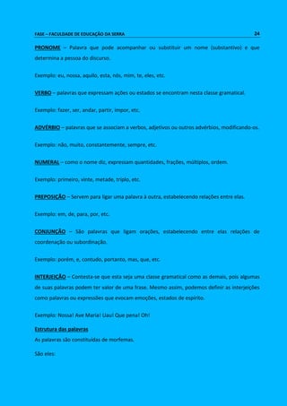 FASE – FACULDADE DE EDUCAÇÃO DA SERRA 24 
PRONOME – Palavra que pode acompanhar ou substituir um nome (substantivo) e que 
determina a pessoa do discurso. 
Exemplo: eu, nossa, aquilo, esta, nós, mim, te, eles, etc. 
VERBO – palavras que expressam ações ou estados se encontram nesta classe gramatical. 
Exemplo: fazer, ser, andar, partir, impor, etc. 
ADVÉRBIO – palavras que se associam a verbos, adjetivos ou outros advérbios, modificando-os. 
Exemplo: não, muito, constantemente, sempre, etc. 
NUMERAL – como o nome diz, expressam quantidades, frações, múltiplos, ordem. 
Exemplo: primeiro, vinte, metade, triplo, etc. 
PREPOSIÇÃO – Servem para ligar uma palavra à outra, estabelecendo relações entre elas. 
Exemplo: em, de, para, por, etc. 
CONJUNÇÃO – São palavras que ligam orações, estabelecendo entre elas relações de 
coordenação ou subordinação. 
Exemplo: porém, e, contudo, portanto, mas, que, etc. 
INTERJEIÇÃO – Contesta-se que esta seja uma classe gramatical como as demais, pois algumas 
de suas palavras podem ter valor de uma frase. Mesmo assim, podemos definir as interjeições 
como palavras ou expressões que evocam emoções, estados de espírito. 
Exemplo: Nossa! Ave Maria! Uau! Que pena! Oh! 
Estrutura das palavras 
As palavras são constituídas de morfemas. 
São eles: 
 
