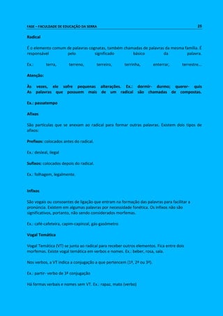 FASE – FACULDADE DE EDUCAÇÃO DA SERRA 25 
Radical 
É o elemento comum de palavras cognatas, também chamadas de palavras da mesma família. É 
responsável pelo significado básico da palavra. 
Ex.: terra, terreno, terreiro, terrinha, enterrar, terrestre... 
Atenção: 
Às vezes, ele sofre pequenas alterações. Ex.: dormir- durmo; querer- quis 
As palavras que possuem mais de um radical são chamadas de compostas. 
Ex.: passatempo 
Afixos 
São partículas que se anexam ao radical para formar outras palavras. Existem dois tipos de 
afixos: 
Prefixos: colocados antes do radical. 
Ex.: desleal, ilegal 
Sufixos: colocados depois do radical. 
Ex.: folhagem, legalmente. 
Infixos 
São vogais ou consoantes de ligação que entram na formação das palavras para facilitar a 
pronúncia. Existem em algumas palavras por necessidade fonética. Os infixos não são 
significativos, portanto, não sendo considerados morfemas. 
Ex.: café-cafeteira, capim-capinzal, gás-gasômetro 
Vogal Temática 
Vogal Temática (VT) se junta ao radical para receber outros elementos. Fica entre dois 
morfemas. Existe vogal temática em verbos e nomes. Ex.: beber, rosa, sala. 
Nos verbos, a VT indica a conjugação a que pertencem (1ª, 2ª ou 3ª). 
Ex.: partir- verbo de 3ª conjugação 
Há formas verbais e nomes sem VT. Ex.: rapaz, mato (verbo) 
 