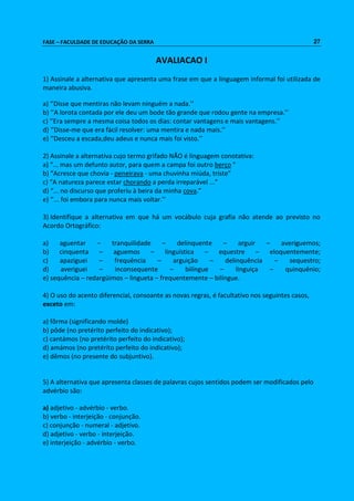 FASE – FACULDADE DE EDUCAÇÃO DA SERRA 27 
AVALIACAO I 
1) Assinale a alternativa que apresenta uma frase em que a linguagem informal foi utilizada de 
maneira abusiva. 
a) ‘’Disse que mentiras não levam ninguém a nada.’’ 
b) ‘’A lorota contada por ele deu um bode tão grande que rodou gente na empresa.’’ 
c) ‘’Era sempre a mesma coisa todos os dias: contar vantagens e mais vantagens.’’ 
d) ‘’Disse-me que era fácil resolver: uma mentira e nada mais.’’ 
e) ‘’Desceu a escada,deu adeus e nunca mais foi visto.’’ 
2) Assinale a alternativa cujo termo grifado NÃO é linguagem conotativa: 
a) “... mas um defunto autor, para quem a campa foi outro berço ” 
b) “Acresce que chovia - peneirava - uma chuvinha miúda, triste” 
c) “A natureza parece estar chorando a perda irreparável ...” 
d) “... no discurso que proferiu à beira da minha cova.” 
e) ‘’... foi embora para nunca mais voltar.’’ 
3) Identifique a alternativa em que há um vocábulo cuja grafia não atende ao previsto no 
Acordo Ortográfico: 
a) aguentar – tranquilidade – delinquente – arguir – averiguemos; 
b) cinquenta – aguemos – linguística – equestre – eloquentemente; 
c) apaziguei – frequência – arguição – delinquência – sequestro; 
d) averiguei – inconsequente – bilíngue – linguiça – quinquênio; 
e) sequência – redargüimos – lingueta – frequentemente – bilíngue. 
4) O uso do acento diferencial, consoante as novas regras, é facultativo nos seguintes casos, 
exceto em: 
a) fôrma (significando molde) 
b) pôde (no pretérito perfeito do indicativo); 
c) cantámos (no pretérito perfeito do indicativo); 
d) amámos (no pretérito perfeito do indicativo); 
e) dêmos (no presente do subjuntivo). 
5) A alternativa que apresenta classes de palavras cujos sentidos podem ser modificados pelo 
advérbio são: 
a) adjetivo - advérbio - verbo. 
b) verbo - interjeição - conjunção. 
c) conjunção - numeral - adjetivo. 
d) adjetivo - verbo - interjeição. 
e) interjeição - advérbio - verbo. 
 