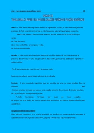 FASE – FACULDADE DE EDUCAÇÃO DA SERRA 28 
Frase – É todo enunciado linguistico dotado de significado, ou seja, é uma comunicação clara, 
precisa e de fácil entendimento entre os interlocutores, seja na língua falada ou escrita. 
Neste caso, temos a frase nominal e verbal. A frase nominal não é constituída por 
verbo. 
Ex: Que dia lindo! 
Já na frase verbal há a presença do verbo. 
Ex: Preciso de sua ajuda. 
Oração - É todo enunciado linguístico dotado de sentido, porém há, necessariamente, a 
presença do verbo ou de uma locução verbal. Este verbo, por sua vez, pode estar explícito ou 
subentendido. 
Ex: Os garotos adoram ir ao cinema e depois ao clube. 
Podemos perceber a presença do sujeito e do predicado. 
Período – É um enunciado linguístico que se constitui de uma ou mais orações. Este se 
classifica em: 
- Período simples: formado por apenas uma oração, também denominada de oração absoluta. 
Ex: Os professores entregaram as provas. 
- Período Composto: formado por duas ou mais orações 
Ex: Hoje o dia está lindo, por isso os garotos irão ao cinema, ao clube e depois voltarão para 
casa felizes. 
Funções sintáticas das orações 
Num período composto, se a oração principal for semântica e sintaticamente completa, a 
subordinada terá a função de substantivo, adjunto adverbial ou adjunto adnominal: 
 