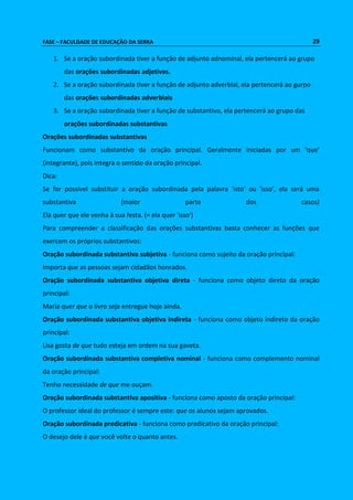 FASE – FACULDADE DE EDUCAÇÃO DA SERRA 29 
1. Se a oração subordinada tiver a função de adjunto adnominal, ela pertencerá ao grupo 
das orações subordinadas adjetivas. 
2. Se a oração subordinada tiver a função de adjunto adverbial, ela pertencerá ao gurpo 
das orações subordinadas adverbiais 
3. Se a oração subordinada tiver a função de substantivo, ela pertencerá ao grupo das 
orações subordinadas substantivas 
Orações subordinadas substantivas 
Funcionam como substantivo da oração principal. Geralmente iniciadas por um 'que' 
(integrante), pois integra o sentido da oração principal. 
Dica: 
Se for possível substituir a oração subordinada pela palavra 'isto' ou 'isso', ela será uma 
substantiva (maior parte dos casos) 
Ela quer que ele venha à sua festa. (= ela quer 'isso') 
Para compreender a classificação das orações substantivas basta conhecer as funções que 
exercem os próprios substantivos: 
Oração subordinada substantiva subjetiva - funciona como sujeito da oração principal: 
Importa que as pessoas sejam cidadãos honrados. 
Oração subordinada substantiva objetiva direta - funciona como objeto direto da oração 
principal: 
Maria quer que o livro seja entregue hoje ainda. 
Oração subordinada substantiva objetiva indireta - funciona como objeto indireto da oração 
principal: 
Lisa gosta de que tudo esteja em ordem na sua gaveta. 
Oração subordinada substantiva completiva nominal - funciona como complemento nominal 
da oração principal: 
Tenho necessidade de que me ouçam. 
Oração subordinada substantiva apositiva - funciona como aposto da oração principal: 
O professor ideal do professor é sempre este: que os alunos sejam aprovados. 
Oração subordinada predicativa - funciona como predicativo da oração principal: 
O desejo dele é que você volte o quanto antes. 
 
