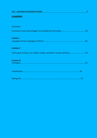FASE – FACULDADE DE EDUCAÇÃO DA SERRA 3 
SUMÁRIO 
Introdução 
O processo ensino-aprendizagem na sociedade da informação..................................................04 
Unidade I 
Linguagem formal e linguagem informal.....................................................................................06 
Unidade II 
Teoria geral da frase e sua análise: orações, períodos e funções sintáticas................................28 
Unidade III 
Pontuação....................................................................................................................................45 
Simplificando....................................................................................................................58 
Bibliografia..........................................................................................................................59 
 