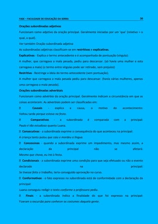 FASE – FACULDADE DE EDUCAÇÃO DA SERRA 30 
Orações subordinadas adjetivas 
Funcionam como adjetivo da oração principal. Geralmente iniciadas por um 'que' (relativo = o 
qual, a qual). 
Ver também Oração subordinada adjetiva 
As subordinadas adjetivas classificam-se em restritivas e explicativas. 
Explicativas - Explica o termo antecedente e é acompanhada de pontuação (vírgula): 
A mulher, que carregava a mala pesada, pediu para descansar. (só havia uma mulher e esta 
carregava a mala) (o termo entre vírgulas pode ser retirado, sem prejuízo) 
Restritiva - Restringe a ideia do termo antecedente (sem pontuação). 
A mulher que carregava a mala pesada pediu para descansar. (havia várias mulheres, apenas 
uma carregava a mala pesada). 
Orações subordinadas adverbiais 
Funcionam como advérbio da oração principal. Geralmente indicam a circunstância em que as 
coisas acontecem. As adverbiais podem ser classificadas em: 
Causais - explica a causa, o motivo do acontecimento: 
Voltou tarde porque estava na festa. 
Comparativas - a subordinada é comparada com a principal: 
Paulo é tão estudioso quanto Luana. 
Consecutivas - a subordinada exprime a consequência do que aconteceu na principal: 
A criança tanto pulou que caiu e mordeu a língua. 
Concessivas - quando a subordinada exprime um impedimento, mas mesmo assim, a 
declaração da principal não se afetará: 
Mesmo que chova, eu irei à festa. 
Condicionais - a subordinada exprime uma condição para que seja efetuado ou não o evento 
declarado na principal: 
Se tivesse feito o trabalho, teria conseguido aprovação no curso. 
Conformativas - o fato expresso na subordinada está de conformidade com a declaração da 
principal: 
Luana conseguiu redigir o texto conforme a professora pediu. 
Finais - a subordinada indica a finalidade do que foi expresso na principal: 
Fizeram a excursão para conhecer os costumes daquela gente. 
 