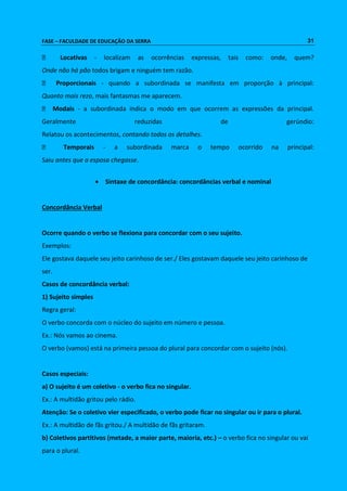 FASE – FACULDADE DE EDUCAÇÃO DA SERRA 31 
Locativas - localizam as ocorrências expressas, tais como: onde, quem? 
Onde não há pão todos brigam e ninguém tem razão. 
Proporcionais - quando a subordinada se manifesta em proporção à principal: 
Quanto mais rezo, mais fantasmas me aparecem. 
Modais - a subordinada indica o modo em que ocorrem as expressões da principal. 
Geralmente reduzidas de gerúndio: 
Relatou os acontecimentos, contando todos os detalhes. 
Temporais - a subordinada marca o tempo ocorrido na principal: 
Saiu antes que a esposa chegasse. 
 Sintaxe de concordância: concordâncias verbal e nominal 
Concordância Verbal 
Ocorre quando o verbo se flexiona para concordar com o seu sujeito. 
Exemplos: 
Ele gostava daquele seu jeito carinhoso de ser./ Eles gostavam daquele seu jeito carinhoso de 
ser. 
Casos de concordância verbal: 
1) Sujeito simples 
Regra geral: 
O verbo concorda com o núcleo do sujeito em número e pessoa. 
Ex.: Nós vamos ao cinema. 
O verbo (vamos) está na primeira pessoa do plural para concordar com o sujeito (nós). 
Casos especiais: 
a) O sujeito é um coletivo - o verbo fica no singular. 
Ex.: A multidão gritou pelo rádio. 
Atenção: Se o coletivo vier especificado, o verbo pode ficar no singular ou ir para o plural. 
Ex.: A multidão de fãs gritou./ A multidão de fãs gritaram. 
b) Coletivos partitivos (metade, a maior parte, maioria, etc.) – o verbo fica no singular ou vai 
para o plural. 
 