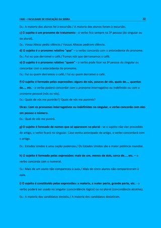 FASE – FACULDADE DE EDUCAÇÃO DA SERRA 32 
Ex.: A maioria dos alunos foi à excursão./ A maioria dos alunos foram à excursão. 
c) O sujeito é um pronome de tratamento - o verbo fica sempre na 3ª pessoa (do singular ou 
do plural). 
Ex.: Vossa Alteza pediu silêncio./ Vossas Altezas pediram silêncio. 
d) O sujeito é o pronome relativo "que" – o verbo concorda com o antecedente do pronome. 
Ex.: Fui eu que derramei o café./ Fomos nós que derramamos o café. 
e) O sujeito é o pronome relativo "quem" - o verbo pode ficar na 3ª pessoa do singular ou 
concordar com o antecedente do pronome. 
Ex.: Fui eu quem derramou o café./ Fui eu quem derramei o café. 
f) O sujeito é formado pelas expressões: alguns de nós, poucos de vós, quais de..., quantos 
de..., etc. - o verbo poderá concordar com o pronome interrogativo ou indefinido ou com o 
pronome pessoal (nós ou vós). 
Ex.: Quais de vós me punirão?/ Quais de vós me punireis? 
Dicas: Com os pronomes interrogativos ou indefinidos no singular, o verbo concorda com eles 
em pessoa e número. 
Ex.: Qual de vós me punirá. 
g) O sujeito é formado de nomes que só aparecem no plural - se o sujeito não vier precedido 
de artigo, o verbo ficará no singular. Caso venha antecipado de artigo, o verbo concordará com 
o artigo. 
Ex.: Estados Unidos é uma nação poderosa./ Os Estados Unidos são a maior potência mundial. 
h) O sujeito é formado pelas expressões: mais de um, menos de dois, cerca de..., etc. – o 
verbo concorda com o numeral. 
Ex.: Mais de um aluno não compareceu à aula./ Mais de cinco alunos não compareceram à 
aula. 
i) O sujeito é constituído pelas expressões: a maioria, a maior parte, grande parte, etc. - o 
verbo poderá ser usado no singular (concordância lógica) ou no plural (concordância atrativa). 
Ex.: A maioria dos candidatos desistiu./ A maioria dos candidatos desistiram. 
 