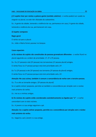 FASE – FACULDADE DE EDUCAÇÃO DA SERRA 33 
j) O sujeito tiver por núcleo a palavra gente (sentido coletivo) - o verbo poderá ser usado no 
singular ou plural, se este vier afastado do substantivo. 
Ex.: A gente da cidade, temendo a violência da rua, permanece em casa./ A gente da cidade, 
temendo a violência da rua, permanecem em casa. 
2) Sujeito composto 
Regra geral 
O verbo vai para o plural. 
Ex.: João e Maria foram passear no bosque. 
Casos especiais: 
a) Os núcleos do sujeito são constituídos de pessoas gramaticais diferentes - o verbo ficará no 
plural seguindo-se a ordem de prioridade: 1ª, 2ª e 3ª pessoa. 
Ex.: Eu (1ª pessoa) e ele (3ª pessoa) nos tornaremos (1ª pessoa plural) amigos. 
O verbo ficou na 1ª pessoa porque esta tem prioridade sob a 3ª. 
Ex: Tu (2ª pessoa) e ele (3ª pessoa) vos tornareis (2ª pessoa do plural) amigos. 
O verbo ficou na 2ª pessoa porque esta tem prioridade sob a 3ª. 
Atenção: No caso acima, também é comum a concordância do verbo com a terceira pessoa. 
Ex.: Tu e ele se tornarão amigos. (3ª pessoa do plural) 
Se o sujeito estiver posposto, permite-se também a concordância por atração com o núcleo 
mais próximo do verbo. 
Ex.: Irei eu e minhas amigas. 
b) Os núcleos do sujeito estão coordenados assindeticamente ou ligados por “e” - o verbo 
concordará com os dois núcleos. 
Ex.: A jovem e a sua amiga seguiram a pé. 
Atenção: Se o sujeito estiver posposto, permite-se a concordância por atração com o núcleo 
mais próximo do verbo. 
Ex.: Seguiria a pé a jovem e a sua amiga. 
 