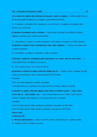FASE – FACULDADE DE EDUCAÇÃO DA SERRA 34 
c) Os núcleos do sujeito são sinônimos (ou quase) e estão no singular - o verbo poderá ficar no 
plural (concordância lógica) ou no singular (concordância atrativa). 
Ex.: A angústia e ansiedade não o ajudavam a se concentrar./ A angústia e ansiedade não o 
ajudava a se concentrar. 
d) Quando há gradação entre os núcleos - o verbo pode concordar com todos os núcleos 
(lógica) ou apenas com o núcleo mais próximo. 
Ex.: Uma palavra, um gesto, um olhar bastavam./ Uma palavra, um gesto, um olhar bastava. 
e) Quando os sujeitos forem resumidos por nada, tudo, ninguém... - o verbo concordará com 
o aposto resumidor. 
Ex.: Os pedidos, as súplicas, o desespero, nada o comoveu. 
f) Quando o sujeito for constituído pelas expressões: um e outro, nem um nem outro... - o 
verbo poderá ficar no singular ou no plural. 
Ex.: Um e outro já veio./ Um e outro já vieram. 
g) Quando os núcleos do sujeito estiverem ligados por ou - o verbo irá para o singular quando 
a ideia for de exclusão, e para o plural quando for de inclusão. 
Exemplos: 
Pedro ou Antônio ganhará o prêmio. (exclusão) 
A poluição sonora ou a poluição do ar são nocivas ao homem. (adição, inclusão) 
h) Quando os sujeitos estiverem ligados pelas séries correlativas (tanto... como/ assim... 
como/ não só... mas também, etc.) - o que comumente ocorre é o verbo ir para o plural, 
embora o singular seja aceitável se os núcleos estiverem no singular. 
Exemplos: 
Tanto Erundina quanto Collor perderam as eleições municipais em São Paulo. 
Tanto Erundina quanto Collor perdeu as eleições municipais em São Paulo. 
Outros casos: 
1) Partícula “SE”: 
a - Partícula apassivadora: o verbo ( transitivo direto) concordará com o sujeito passivo. 
Ex.: Vende-se carro./ Vendem-se carros. 
 