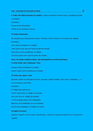 FASE – FACULDADE DE EDUCAÇÃO DA SERRA 35 
b- Índice de indeterminação do sujeito: o verbo (transitivo indireto) ficará, obrigatoriamente, 
no singular. 
Exemplos: 
Precisa-se de secretárias. 
Confia-se em pessoas honestas. 
2) Verbos impessoais 
São aqueles que não possuem sujeito. Portanto, ficarão sempre na 3ª pessoa do singular. 
Exemplos: 
Havia sérios problemas na cidade. 
Fazia quinze anos que ele havia parado de estudar. 
Deve haver sérios problemas na cidade. 
Vai fazer quinze anos que ele parou de estudar. 
Dicas: Os verbos auxiliares (deve, vai) acompanham os verbos principais. 
O verbo existir não é impessoal. Veja: 
Existem sérios problemas na cidade. 
Devem existir sérios problemas na cidade. 
3) Verbos dar, bater e soar 
Quando usados na indicação de horas, possuem sujeito (relógio, hora, horas, badaladas...), e 
com ele devem concordar. 
Exemplos: 
O relógio deu duas horas. 
Deram duas horas no relógio da estação. 
Deu uma hora no relógio da estação. 
O sino da igreja bateu cinco badaladas. 
Bateram cinco badaladas no sino da igreja. 
Soaram dez badaladas no relógio da escola. 
4) Sujeito oracional 
Quando o sujeito é uma oração subordinada, o verbo da oração principal fica na 3ª pessoa do 
singular. 
 