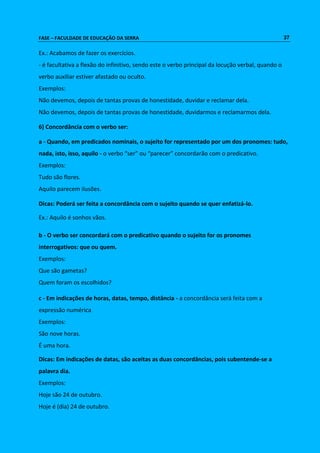 FASE – FACULDADE DE EDUCAÇÃO DA SERRA 37 
Ex.: Acabamos de fazer os exercícios. 
- é facultativa a flexão do infinitivo, sendo este o verbo principal da locução verbal, quando o 
verbo auxiliar estiver afastado ou oculto. 
Exemplos: 
Não devemos, depois de tantas provas de honestidade, duvidar e reclamar dela. 
Não devemos, depois de tantas provas de honestidade, duvidarmos e reclamarmos dela. 
6) Concordância com o verbo ser: 
a - Quando, em predicados nominais, o sujeito for representado por um dos pronomes: tudo, 
nada, isto, isso, aquilo - o verbo “ser” ou “parecer” concordarão com o predicativo. 
Exemplos: 
Tudo são flores. 
Aquilo parecem ilusões. 
Dicas: Poderá ser feita a concordância com o sujeito quando se quer enfatizá-lo. 
Ex.: Aquilo é sonhos vãos. 
b - O verbo ser concordará com o predicativo quando o sujeito for os pronomes 
interrogativos: que ou quem. 
Exemplos: 
Que são gametas? 
Quem foram os escolhidos? 
c - Em indicações de horas, datas, tempo, distância - a concordância será feita com a 
expressão numérica 
Exemplos: 
São nove horas. 
É uma hora. 
Dicas: Em indicações de datas, são aceitas as duas concordâncias, pois subentende-se a 
palavra dia. 
Exemplos: 
Hoje são 24 de outubro. 
Hoje é (dia) 24 de outubro. 
 