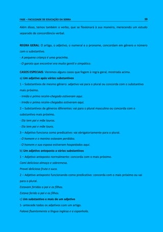 FASE – FACULDADE DE EDUCAÇÃO DA SERRA 39 
Além disso, temos também o verbo, que se flexionará à sua maneira, merecendo um estudo 
separado de concordância verbal. 
REGRA GERAL: O artigo, o adjetivo, o numeral e o pronome, concordam em gênero e número 
com o substantivo. 
- A pequena criança é uma gracinha. 
- O garoto que encontrei era muito gentil e simpático. 
CASOS ESPECIAIS: Veremos alguns casos que fogem à regra geral, mostrada acima. 
a) Um adjetivo após vários substantivos 
1 – Substantivos de mesmo gênero: adjetivo vai para o plural ou concorda com o substantivo 
mais próximo. 
- Irmão e primo recém-chegado estiveram aqui. 
- Irmão e primo recém-chegados estiveram aqui. 
2 – Substantivos de gêneros diferentes: vai para o plural masculino ou concorda com o 
substantivo mais próximo. 
- Ela tem pai e mãe louros. 
- Ela tem pai e mãe loura. 
3 – Adjetivo funciona como predicativo: vai obrigatoriamente para o plural. 
- O homem e o menino estavam perdidos. 
- O homem e sua esposa estiveram hospedados aqui. 
b) Um adjetivo anteposto a vários substantivos 
1 – Adjetivo anteposto normalmente: concorda com o mais próximo. 
Comi delicioso almoço e sobremesa. 
Provei deliciosa fruta e suco. 
2 – Adjetivo anteposto funcionando como predicativo: concorda com o mais próximo ou vai 
para o plural. 
Estavam feridos o pai e os filhos. 
Estava ferido o pai e os filhos. 
c) Um substantivo e mais de um adjetivo 
1- antecede todos os adjetivos com um artigo. 
Falava fluentemente a língua inglesa e a espanhola. 
 
