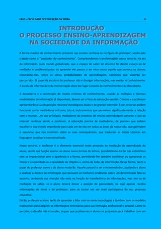 FASE – FACULDADE DE EDUCAÇÃO DA SERRA 4 
A forma clássica de conhecimento presente nas escolas centrava-se na figura do professor, sendo este 
tratado como o “possuidor do conhecimento”. Compreendemos transformações nesse cenário. Na era 
da informação, num mundo globalizado, que o espaço de saber do docente foi dando espaço ao de 
mediador e problematizador do aprender ele passou a ser visto como aquele que provoca os alunos, 
mostrando-lhes, entre as várias probabilidades de aprendizagem, caminhos que poderão ser 
percorridos. O papel da escola e do professor não é divulgar informações, mas excitar o conhecimento. 
A escola da informação e da memorização deve dar lugar à escola do conhecimento e da descoberta. 
A descoberta e a construção de modos criativos de conhecimento, usando as múltiplas e diversas 
modalidades de informação já disponíveis, devem ser o foco da educação escolar. O aluno e o professor 
apresentarão à sua disposição recursos tecnológicos atuais e de grande interesse. Esses recursos podem 
funcionar como mediadores culturais, isto é, instrumentos que permeiam significantemente a relação 
com o mundo. Um dos principais mediadores do processo de ensino-aprendizagem perante o uso da 
internet continua sendo o professor. A educação precisa de mediadores, de pessoas que saibam 
escolher o que é mais importante para cada um de nós em todas as áreas da nossa vida, que garimpem 
o essencial, que nos orientem sobre as suas consequências, que traduzam os dados técnicos em 
linguagem acessível e contextualizada. 
Nesse cenário, o professor é o elemento essencial neste processo de mediação do aprendizado do 
aluno, sendo sua função ensinar ao aluno novas formas de leitura, possibilitando-lhe ler nas entrelinhas 
sem se impressionar com a aparência e a forma, permitindo-lhe também confirmar ou questionar as 
fontes e a veracidade ou a qualidade de citações e, acima de tudo, da informação. Dessa forma, tanto o 
papel do professor como o do aluno mudarão. Aquele passará a ser o intermediador, ajudando o aluno 
a analisar as fontes de informação que possuem as melhores evidências sobre um determinado fato ou 
assunto, centrando sua atenção não mais na função de transferência de informações, mas sim na de 
mediação do saber. Já o aluno deverá deixar a posição de passividade, na qual apenas recebia 
informações de livros e do professor, para se tornar um ser mais participante do seu processo 
educativo. 
Então, professor e aluno terão de aprender a lidar com as novas tecnologias e também com os modelos 
tradicionais para adquirir as informações necessárias para sua formação profissional e pessoal. Como se 
percebe, o desafio não é simples, requer que professores e alunos se preparem para trabalhar com um 
 