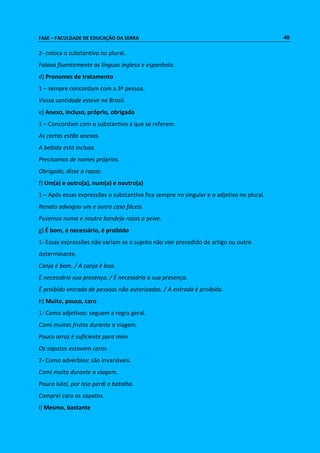 FASE – FACULDADE DE EDUCAÇÃO DA SERRA 40 
2- coloca o substantivo no plural. 
Falava fluentemente as línguas inglesa e espanhola. 
d) Pronomes de tratamento 
1 – sempre concordam com a 3ª pessoa. 
Vossa santidade esteve no Brasil. 
e) Anexo, incluso, próprio, obrigado 
1 – Concordam com o substantivo a que se referem. 
As cartas estão anexas. 
A bebida está inclusa. 
Precisamos de nomes próprios. 
Obrigado, disse o rapaz. 
f) Um(a) e outro(a), num(a) e noutro(a) 
1 – Após essas expressões o substantivo fica sempre no singular e o adjetivo no plural. 
Renato advogou um e outro caso fáceis. 
Pusemos numa e noutra bandeja rasas o peixe. 
g) É bom, é necessário, é proibido 
1- Essas expressões não variam se o sujeito não vier precedido de artigo ou outro 
determinante. 
Canja é bom. / A canja é boa. 
É necessário sua presença. / É necessária a sua presença. 
É proibido entrada de pessoas não autorizadas. / A entrada é proibida. 
h) Muito, pouco, caro 
1- Como adjetivos: seguem a regra geral. 
Comi muitas frutas durante a viagem. 
Pouco arroz é suficiente para mim. 
Os sapatos estavam caros. 
2- Como advérbios: são invariáveis. 
Comi muito durante a viagem. 
Pouco lutei, por isso perdi a batalha. 
Comprei caro os sapatos. 
i) Mesmo, bastante 
 