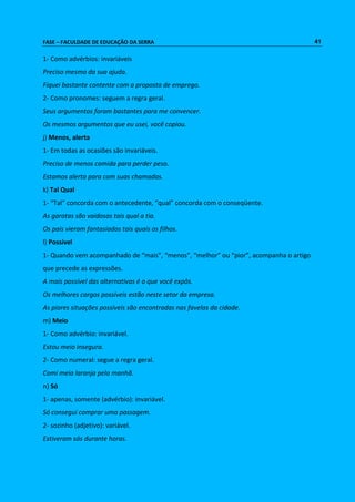 FASE – FACULDADE DE EDUCAÇÃO DA SERRA 41 
1- Como advérbios: invariáveis 
Preciso mesmo da sua ajuda. 
Fiquei bastante contente com a proposta de emprego. 
2- Como pronomes: seguem a regra geral. 
Seus argumentos foram bastantes para me convencer. 
Os mesmos argumentos que eu usei, você copiou. 
j) Menos, alerta 
1- Em todas as ocasiões são invariáveis. 
Preciso de menos comida para perder peso. 
Estamos alerta para com suas chamadas. 
k) Tal Qual 
1- “Tal” concorda com o antecedente, “qual” concorda com o conseqüente. 
As garotas são vaidosas tais qual a tia. 
Os pais vieram fantasiados tais quais os filhos. 
l) Possível 
1- Quando vem acompanhado de “mais”, “menos”, “melhor” ou “pior”, acompanha o artigo 
que precede as expressões. 
A mais possível das alternativas é a que você expôs. 
Os melhores cargos possíveis estão neste setor da empresa. 
As piores situações possíveis são encontradas nas favelas da cidade. 
m) Meio 
1- Como advérbio: invariável. 
Estou meio insegura. 
2- Como numeral: segue a regra geral. 
Comi meia laranja pela manhã. 
n) Só 
1- apenas, somente (advérbio): invariável. 
Só consegui comprar uma passagem. 
2- sozinho (adjetivo): variável. 
Estiveram sós durante horas. 
 