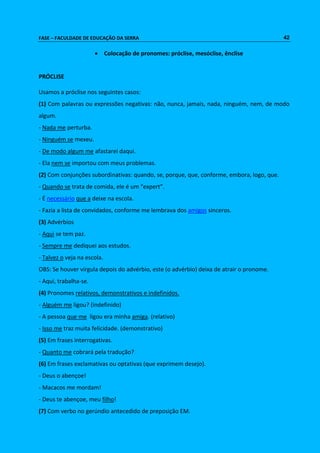FASE – FACULDADE DE EDUCAÇÃO DA SERRA 42 
 Colocação de pronomes: próclise, mesóclise, ênclise 
PRÓCLISE 
Usamos a próclise nos seguintes casos: 
(1) Com palavras ou expressões negativas: não, nunca, jamais, nada, ninguém, nem, de modo 
algum. 
- Nada me perturba. 
- Ninguém se mexeu. 
- De modo algum me afastarei daqui. 
- Ela nem se importou com meus problemas. 
(2) Com conjunções subordinativas: quando, se, porque, que, conforme, embora, logo, que. 
- Quando se trata de comida, ele é um “expert”. 
- É necessário que a deixe na escola. 
- Fazia a lista de convidados, conforme me lembrava dos amigos sinceros. 
(3) Advérbios 
- Aqui se tem paz. 
- Sempre me dediquei aos estudos. 
- Talvez o veja na escola. 
OBS: Se houver vírgula depois do advérbio, este (o advérbio) deixa de atrair o pronome. 
- Aqui, trabalha-se. 
(4) Pronomes relativos, demonstrativos e indefinidos. 
- Alguém me ligou? (indefinido) 
- A pessoa que me ligou era minha amiga. (relativo) 
- Isso me traz muita felicidade. (demonstrativo) 
(5) Em frases interrogativas. 
- Quanto me cobrará pela tradução? 
(6) Em frases exclamativas ou optativas (que exprimem desejo). 
- Deus o abençoe! 
- Macacos me mordam! 
- Deus te abençoe, meu filho! 
(7) Com verbo no gerúndio antecedido de preposição EM. 
 