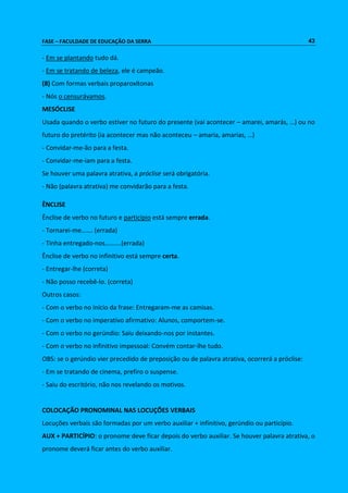 FASE – FACULDADE DE EDUCAÇÃO DA SERRA 43 
- Em se plantando tudo dá. 
- Em se tratando de beleza, ele é campeão. 
(8) Com formas verbais proparoxítonas 
- Nós o censurávamos. 
MESÓCLISE 
Usada quando o verbo estiver no futuro do presente (vai acontecer – amarei, amarás, …) ou no 
futuro do pretérito (ia acontecer mas não aconteceu – amaria, amarias, …) 
- Convidar-me-ão para a festa. 
- Convidar-me-iam para a festa. 
Se houver uma palavra atrativa, a próclise será obrigatória. 
- Não (palavra atrativa) me convidarão para a festa. 
ÊNCLISE 
Ênclise de verbo no futuro e particípio está sempre errada. 
- Tornarei-me……. (errada) 
- Tinha entregado-nos……….(errada) 
Ênclise de verbo no infinitivo está sempre certa. 
- Entregar-lhe (correta) 
- Não posso recebê-lo. (correta) 
Outros casos: 
- Com o verbo no início da frase: Entregaram-me as camisas. 
- Com o verbo no imperativo afirmativo: Alunos, comportem-se. 
- Com o verbo no gerúndio: Saiu deixando-nos por instantes. 
- Com o verbo no infinitivo impessoal: Convém contar-lhe tudo. 
OBS: se o gerúndio vier precedido de preposição ou de palavra atrativa, ocorrerá a próclise: 
- Em se tratando de cinema, prefiro o suspense. 
- Saiu do escritório, não nos revelando os motivos. 
COLOCAÇÃO PRONOMINAL NAS LOCUÇÕES VERBAIS 
Locuções verbais são formadas por um verbo auxiliar + infinitivo, gerúndio ou particípio. 
AUX + PARTICÍPIO: o pronome deve ficar depois do verbo auxiliar. Se houver palavra atrativa, o 
pronome deverá ficar antes do verbo auxiliar. 
 