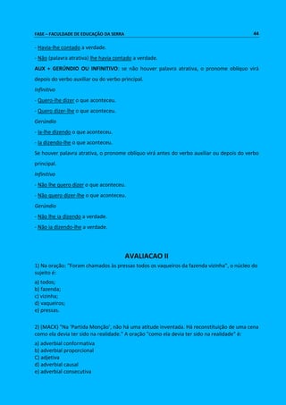 FASE – FACULDADE DE EDUCAÇÃO DA SERRA 44 
- Havia-lhe contado a verdade. 
- Não (palavra atrativa) lhe havia contado a verdade. 
AUX + GERÚNDIO OU INFINITIVO: se não houver palavra atrativa, o pronome oblíquo virá 
depois do verbo auxiliar ou do verbo principal. 
Infinitivo 
- Quero-lhe dizer o que aconteceu. 
- Quero dizer-lhe o que aconteceu. 
Gerúndio 
- Ia-lhe dizendo o que aconteceu. 
- Ia dizendo-lhe o que aconteceu. 
Se houver palavra atrativa, o pronome oblíquo virá antes do verbo auxiliar ou depois do verbo 
principal. 
Infinitivo 
- Não lhe quero dizer o que aconteceu. 
- Não quero dizer-lhe o que aconteceu. 
Gerúndio 
- Não lhe ia dizendo a verdade. 
- Não ia dizendo-lhe a verdade. 
AVALIACAO II 
1) Na oração: “Foram chamados às pressas todos os vaqueiros da fazenda vizinha”, o núcleo do 
sujeito é: 
a) todos; 
b) fazenda; 
c) vizinha; 
d) vaqueiros; 
e) pressas. 
2) (MACK) "Na ‘Partida Monção’, não há uma atitude inventada. Há reconstituição de uma cena 
como ela devia ter sido na realidade." A oração "como ela devia ter sido na realidade" é: 
a) adverbial conformativa 
b) adverbial proporcional 
C) adjetiva 
d) adverbial causal 
e) adverbial consecutiva 
 
