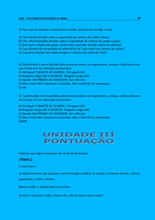 FASE – FACULDADE DE EDUCAÇÃO DA SERRA 45 
3) Para que se respeite a concordância verbal, será preciso corrigir a frase: 
A) Têm havido dúvidas sobre a capacidade do sistema de saúde cubano. 
B) Têm sido levantadas dúvidas sobre a capacidade do sistema de saúde cubano. 
C) Será que o sistema de saúde cubano tem suscitado dúvidas sobre sua eficácia? 
D) Que dúvidas têm propalado os adversários de Cuba sobre seu sistema de saúde? 
E) A quantas dúvidas tem dado margem o sistema de saúde de Cuba? 
4) Substituindo o termo grifado pelo pronome átono correspondente, marque a alternativa em 
que houve erro na colocação pronominal. 
A) Entreguei O BILHETE AO GUARDA. Entreguei-LHO. 
B) Ninguém exigiu-ME O SEGREDO. Ninguém exigiu-MO 
C) Dariam UM PRÊMIO AO VENCEDOR. Dar-LHO-iam. 
D) Meu irmão NOS emprestou a bicicleta. Meu irmão NO-LA emprestou. 
E) ndr 
5) Substituindo o termo grifado pelo pronome átono correspondente, marque a alternativa em 
que houve erro na colocação pronominal. 
A) Entreguei O BILHETE AO GUARDA. Entreguei-LHO. 
B) Ninguém exigiu-ME O SEGREDO. Ninguém exigiu-MO 
C) Dariam UM PRÊMIO AO VENCEDOR. Dar-LHO-iam. 
D) Meu irmão NOS emprestou a bicicleta. Meu irmão NO-LA emprestou. 
E)NDR 
Vejamos aqui alguns empregos de sinais de pontuação: 
Vírgula (,) 
É usada para: 
a) separar termos que possuem mesma função sintática na oração: O menino berrou, chorou, 
esperneou e, enfim, dormiu. 
Nessa oração, a vírgula separa os verbos. 
b) isolar o vocativo: Então, minha cara, não há mais o que se dizer! 
 
