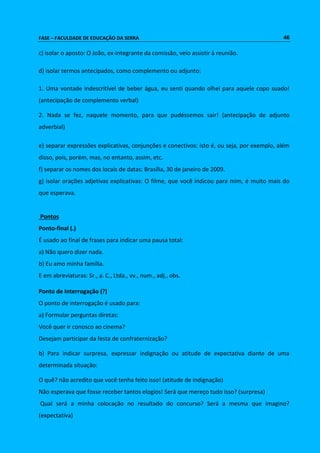 FASE – FACULDADE DE EDUCAÇÃO DA SERRA 46 
c) isolar o aposto: O João, ex-integrante da comissão, veio assistir à reunião. 
d) isolar termos antecipados, como complemento ou adjunto: 
1. Uma vontade indescritível de beber água, eu senti quando olhei para aquele copo suado! 
(antecipação de complemento verbal) 
2. Nada se fez, naquele momento, para que pudéssemos sair! (antecipação de adjunto 
adverbial) 
e) separar expressões explicativas, conjunções e conectivos: isto é, ou seja, por exemplo, além 
disso, pois, porém, mas, no entanto, assim, etc. 
f) separar os nomes dos locais de datas: Brasília, 30 de janeiro de 2009. 
g) isolar orações adjetivas explicativas: O filme, que você indicou para mim, é muito mais do 
que esperava. 
Pontos 
Ponto-final (.) 
É usado ao final de frases para indicar uma pausa total: 
a) Não quero dizer nada. 
b) Eu amo minha família. 
E em abreviaturas: Sr., a. C., Ltda., vv., num., adj., obs. 
Ponto de Interrogação (?) 
O ponto de interrogação é usado para: 
a) Formular perguntas diretas: 
Você quer ir conosco ao cinema? 
Desejam participar da festa de confraternização? 
b) Para indicar surpresa, expressar indignação ou atitude de expectativa diante de uma 
determinada situação: 
O quê? não acredito que você tenha feito isso! (atitude de indignação) 
Não esperava que fosse receber tantos elogios! Será que mereço tudo isso? (surpresa) 
Qual será a minha colocação no resultado do concurso? Será a mesma que imagino? 
(expectativa) 
 