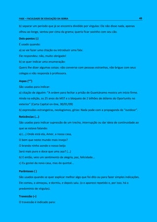 FASE – FACULDADE DE EDUCAÇÃO DA SERRA 48 
b) separar um período que já se encontra dividido por vírgulas: Ele não disse nada, apenas 
olhou ao longe, sentou por cima da grama; queria ficar sozinho com seu cão. 
Dois-pontos (:) 
É usado quando: 
a) se vai fazer uma citação ou introduzir uma fala: 
Ele respondeu: não, muito obrigado! 
b) se quer indicar uma enumeração: 
Quero lhe dizer algumas coisas: não converse com pessoas estranhas, não brigue com seus 
colegas e não responda à professora. 
Aspas (“”) 
São usadas para indicar: 
a) citação de alguém: “A ordem para fechar a prisão de Guantánamo mostra um início firme. 
Ainda na edição, os 25 anos do MST e o bloqueio de 2 bilhões de dólares do Oportunity no 
exterior” (Carta Capital on-line, 30/01/09) 
b) expressões estrangeiras, neologismos, gírias: Nada pode com a propaganda de “outdoor”. 
Reticências (...) 
São usadas para indicar supressão de um trecho, interrupção ou dar ideia de continuidade ao 
que se estava falando: 
a) (...) Onde está ela, Amor, a nossa casa, 
O bem que neste mundo mais invejo? 
O brando ninho aonde o nosso beijo 
Será mais puro e doce que uma asa? (...) 
b) E então, veio um sentimento de alegria, paz, felicidade... 
c) Eu gostei da nova casa, mas do quintal... 
Parênteses ( ) 
São usados quando se quer explicar melhor algo que foi dito ou para fazer simples indicações. 
Ele comeu, e almoçou, e dormiu, e depois saiu. (o e aparece repetido e, por isso, há o 
predomínio de vírgulas). 
Travessão (–) 
O travessão é indicado para: 
 