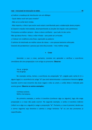FASE – FACULDADE DE EDUCAÇÃO DA SERRA 49 
a) Indicar a mudança de interlocutor em um diálogo: 
- Quais ideias você tem para revelar? 
- Não sei se serão bem-vindas. 
- Não importa, o fato é que assim você estará contribuindo para a elaboração deste projeto. 
b) Separar orações intercaladas, desempenhando as funções da vírgula e dos parênteses: 
Precisamos acreditar sempre – disse o aluno confiante – que tudo irá dar certo. 
Não aja dessa forma – falou a mãe irritada – pois pode ser arriscado. 
c) Colocar em evidência uma frase, expressão ou palavra: 
O prêmio foi destinado ao melhor aluno da classe – uma pessoa bastante esforçada. 
Gostaria de parabenizar a pessoa que está discursando – meu melhor amigo. 
 Crase 
Aprender a usar a crase, portanto, consiste em aprender a verificar a ocorrência 
simultânea de uma preposição e um artigo ou pronome. Observe: 
Vou a a igreja. 
Vou à igreja. 
No exemplo acima, temos a ocorrência da preposição "a", exigida pelo verbo ir (ir a 
algum lugar) e a ocorrência do artigo "a" que está determinando o substantivo feminino igreja. 
Quando ocorre esse encontro das duas vogais e elas se unem, a união delas é indicada pelo 
acento grave. Observe os outros exemplos: 
Conheço a aluna. 
Refiro-me à aluna. 
No primeiro exemplo, o verbo é transitivo (conhecer algo ou alguém), logo não exige 
preposição e a crase não pode ocorrer. No segundo exemplo, o verbo é transitivo indireto 
(referir-se a algo ou a alguém) e exige a preposição "a". Portanto, a crase é possível, desde que 
o termo seguinte seja feminino e admita o artigo feminino "a" ou um dos pronomes já 
especificados. 
 