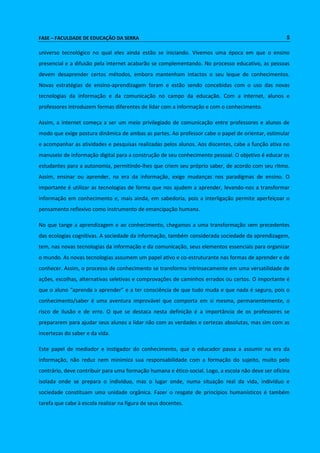 FASE – FACULDADE DE EDUCAÇÃO DA SERRA 5 
universo tecnológico no qual eles ainda estão se iniciando. Vivemos uma época em que o ensino 
presencial e a difusão pela internet acabarão se complementando. No processo educativo, as pessoas 
devem desaprender certos métodos, embora mantenham intactos o seu leque de conhecimentos. 
Novas estratégias de ensino-aprendizagem foram e estão sendo concebidas com o uso das novas 
tecnologias da informação e da comunicação no campo da educação. Com a internet, alunos e 
professores introduzem formas diferentes de lidar com a informação e com o conhecimento. 
Assim, a internet começa a ser um meio privilegiado de comunicação entre professores e alunos de 
modo que exige postura dinâmica de ambas as partes. Ao professor cabe o papel de orientar, estimular 
e acompanhar as atividades e pesquisas realizadas pelos alunos. Aos discentes, cabe a função ativa no 
manuseio de informação digital para a construção de seu conhecimento pessoal. O objetivo é educar os 
estudantes para a autonomia, permitindo-lhes que criem seu próprio saber, de acordo com seu ritmo. 
Assim, ensinar ou aprender, na era da informação, exige mudanças nos paradigmas de ensino. O 
importante é utilizar as tecnologias de forma que nos ajudem a aprender, levando-nos a transformar 
informação em conhecimento e, mais ainda, em sabedoria, pois a interligação permite aperfeiçoar o 
pensamento reflexivo como instrumento de emancipação humana. 
No que tange a aprendizagem e ao conhecimento, chegamos a uma transformação sem precedentes 
das ecologias cognitivas. A sociedade da informação, também considerada sociedade da aprendizagem, 
tem, nas novas tecnologias da informação e da comunicação, seus elementos essenciais para organizar 
o mundo. As novas tecnologias assumem um papel ativo e co-estruturante nas formas de aprender e de 
conhecer. Assim, o processo de conhecimento se transforma intrinsecamente em uma versatilidade de 
ações, escolhas, alternativas seletivas e comprovações de caminhos errados ou certos. O importante é 
que o aluno “aprenda a aprender” e a ter consciência de que tudo muda e que nada é seguro, pois o 
conhecimento/saber é uma aventura improvável que comporta em si mesma, permanentemente, o 
risco de ilusão e de erro. O que se destaca nesta definição é a importância de os professores se 
prepararem para ajudar seus alunos a lidar não com as verdades e certezas absolutas, mas sim com as 
incertezas do saber e da vida. 
Este papel de mediador e instigador do conhecimento, que o educador passa a assumir na era da 
informação, não reduz nem minimiza sua responsabilidade com a formação do sujeito, muito pelo 
contrário, deve contribuir para uma formação humana e ético-social. Logo, a escola não deve ser oficina 
isolada onde se prepara o indivíduo, mas o lugar onde, numa situação real da vida, indivíduo e 
sociedade constituam uma unidade orgânica. Fazer o resgate de princípios humanísticos é também 
tarefa que cabe à escola realizar na figura de seus docentes. 
 