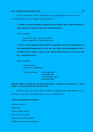 FASE – FACULDADE DE EDUCAÇÃO DA SERRA 50 
Há duas maneiras de verificar a existência de um artigo feminino "a" (s) ou de um 
pronome demonstrativo "a" (s) após uma preposição "a": 
1- Colocar um termo masculino no lugar do termo feminino que se está em dúvida. Se 
surgir a forma ao, ocorrerá crase antes do termo feminino. 
Veja os exemplos: 
Conheço "a" aluna. / Conheço o aluno. 
Refiro-me ao aluno. / Refiro-me à aluna. 
2- Trocar o termo regente acompanhado da preposição a por outro acompanhado de 
uma preposição diferente (para, em, de, por, sob, sobre). Se essas preposições não se 
contraírem com o artigo, ou seja, se não surgirem novas formas (na (s), da (s), pela 
(s),...), não haverá crase. 
Veja os exemplos: 
- Penso na aluna. 
- Apaixonei-me pela aluna. 
- Começou a brigar. - Cansou de brigar. 
- Insiste em brigar. 
- Foi punido por brigar. 
- Optou por brigar. 
Atenção: lembre-se sempre de que não basta provar a existência da preposição "a" ou do 
artigo "a", é preciso provar que existem os dois. 
Evidentemente, se o termo regido não admitir a anteposição do artigo feminino "a" (s), 
não haverá crase. Veja os principais casos em que a crase NÃO ocorre: 
- diante de substantivos masculinos: 
Andamos a cavalo. 
Fomos a pé. 
Passou a camisa a ferro. 
Fazer o exercício a lápis. 
Compramos os móveis a prazo. 
Assisitimos a espetáculos magníficos. 
 