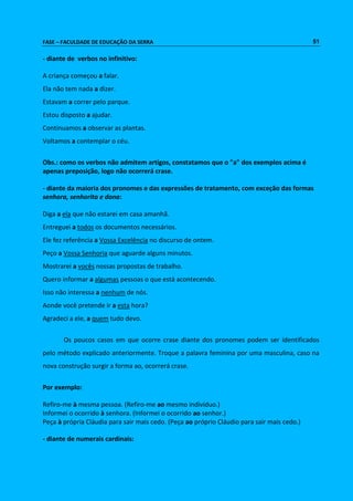 FASE – FACULDADE DE EDUCAÇÃO DA SERRA 51 
- diante de verbos no infinitivo: 
A criança começou a falar. 
Ela não tem nada a dizer. 
Estavam a correr pelo parque. 
Estou disposto a ajudar. 
Continuamos a observar as plantas. 
Voltamos a contemplar o céu. 
Obs.: como os verbos não admitem artigos, constatamos que o "a" dos exemplos acima é 
apenas preposição, logo não ocorrerá crase. 
- diante da maioria dos pronomes e das expressões de tratamento, com exceção das formas 
senhora, senhorita e dona: 
Diga a ela que não estarei em casa amanhã. 
Entreguei a todos os documentos necessários. 
Ele fez referência a Vossa Excelência no discurso de ontem. 
Peço a Vossa Senhoria que aguarde alguns minutos. 
Mostrarei a vocês nossas propostas de trabalho. 
Quero informar a algumas pessoas o que está acontecendo. 
Isso não interessa a nenhum de nós. 
Aonde você pretende ir a esta hora? 
Agradeci a ele, a quem tudo devo. 
Os poucos casos em que ocorre crase diante dos pronomes podem ser identificados 
pelo método explicado anteriormente. Troque a palavra feminina por uma masculina, caso na 
nova construção surgir a forma ao, ocorrerá crase. 
Por exemplo: 
Refiro-me à mesma pessoa. (Refiro-me ao mesmo indivíduo.) 
Informei o ocorrido à senhora. (Informei o ocorrido ao senhor.) 
Peça à própria Cláudia para sair mais cedo. (Peça ao próprio Cláudio para sair mais cedo.) 
- diante de numerais cardinais: 
 