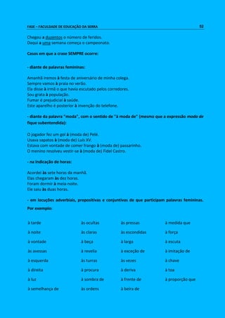 FASE – FACULDADE DE EDUCAÇÃO DA SERRA 52 
Chegou a duzentos o número de feridos. 
Daqui a uma semana começa o campeonato. 
Casos em que a crase SEMPRE ocorre: 
- diante de palavras femininas: 
Amanhã iremos à festa de aniversário de minha colega. 
Sempre vamos à praia no verão. 
Ela disse à irmã o que havia escutado pelos corredores. 
Sou grata à população. 
Fumar é prejudicial à saúde. 
Este aparelho é posterior à invenção do telefone. 
- diante da palavra "moda", com o sentido de "à moda de" (mesmo que a expressão moda de 
fique subentendida): 
O jogador fez um gol à (moda de) Pelé. 
Usava sapatos à (moda de) Luís XV. 
Estava com vontade de comer frango à (moda de) passarinho. 
O menino resolveu vestir-se à (moda de) Fidel Castro. 
- na indicação de horas: 
Acordei às sete horas da manhã. 
Elas chegaram às dez horas. 
Foram dormir à meia-noite. 
Ele saiu às duas horas. 
- em locuções adverbiais, prepositivas e conjuntivas de que participam palavras femininas. 
Por exemplo: 
à tarde às ocultas às pressas à medida que 
à noite às claras às escondidas à força 
à vontade à beça à larga à escuta 
às avessas à revelia à exceção de à imitação de 
à esquerda às turras às vezes à chave 
à direita à procura à deriva à toa 
à luz à sombra de à frente de à proporção que 
à semelhança de às ordens à beira de 
 