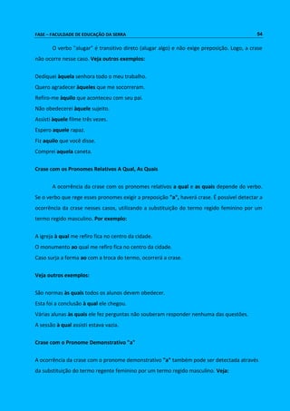 FASE – FACULDADE DE EDUCAÇÃO DA SERRA 54 
O verbo "alugar" é transitivo direto (alugar algo) e não exige preposição. Logo, a crase 
não ocorre nesse caso. Veja outros exemplos: 
Dediquei àquela senhora todo o meu trabalho. 
Quero agradecer àqueles que me socorreram. 
Refiro-me àquilo que aconteceu com seu pai. 
Não obedecerei àquele sujeito. 
Assisti àquele filme três vezes. 
Espero aquele rapaz. 
Fiz aquilo que você disse. 
Comprei aquela caneta. 
Crase com os Pronomes Relativos A Qual, As Quais 
A ocorrência da crase com os pronomes relativos a qual e as quais depende do verbo. 
Se o verbo que rege esses pronomes exigir a preposição "a", haverá crase. É possível detectar a 
ocorrência da crase nesses casos, utilizando a substituição do termo regido feminino por um 
termo regido masculino. Por exemplo: 
A igreja à qual me refiro fica no centro da cidade. 
O monumento ao qual me refiro fica no centro da cidade. 
Caso surja a forma ao com a troca do termo, ocorrerá a crase. 
Veja outros exemplos: 
São normas às quais todos os alunos devem obedecer. 
Esta foi a conclusão à qual ele chegou. 
Várias alunas às quais ele fez perguntas não souberam responder nenhuma das questões. 
A sessão à qual assisti estava vazia. 
Crase com o Pronome Demonstrativo "a" 
A ocorrência da crase com o pronome demonstrativo "a" também pode ser detectada através 
da substituição do termo regente feminino por um termo regido masculino. Veja: 
 