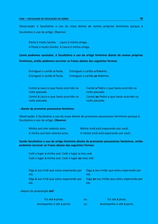 FASE – FACULDADE DE EDUCAÇÃO DA SERRA 56 
Observação: é facultativo o uso da crase diante de nomes próprios femininos porque é 
facultativo o uso do artigo. Observe: 
Paula é muito bonita. Laura é minha amiga. 
A Paula é muito bonita. A Laura é minha amiga. 
Como podemos constatar, é facultativo o uso do artigo feminino diante de nomes próprios 
femininos, então podemos escrever as frases abaixo das seguintes formas: 
Entreguei o cartão a Paula. Entreguei o cartão a Roberto. 
Entreguei o cartão à Paula. Entreguei o cartão ao Roberto. 
Contei a Laura o que havia ocorrido na 
noite passada. 
Contei a Pedro o que havia ocorrido na 
noite passada. 
Contei à Laura o que havia ocorrido na 
noite passada. 
Contei ao Pedro o que havia ocorrido na 
noite passada. 
- diante de pronome possessivo feminino: 
Observação: é facultativo o uso da crase diante de pronomes possessivos femininos porque é 
facultativo o uso do artigo. Observe: 
Minha avó tem setenta anos. Minha irmã está esperando por você. 
A minha avó tem setenta anos. A minha irmã está esperando por você. 
Sendo facultativo o uso do artigo feminino diante de pronomes possessivos femininos, então 
podemos escrever as frases abaixo das seguintes formas: 
Cedi o lugar a minha avó. Cedi o lugar a meu avô. 
Cedi o lugar à minha avó. Cedi o lugar ao meu avô. 
Diga a sua irmã que estou esperando por 
ela. 
Diga a seu irmão que estou esperando por 
ele. 
Diga à sua irmã que estou esperando por 
ela. 
Diga ao seu irmão que estou esperando por 
ele. 
- depois da preposição até: 
Fui até a praia. ou Fui até à praia. 
Acompanhe-o até a porta. ou Acompanhe-o até à porta. 
 