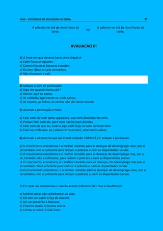 FASE – FACULDADE DE EDUCAÇÃO DA SERRA 57 
A palestra vai até as cinco horas da 
tarde. 
ou 
A palestra vai até às cinco horas da 
tarde. 
AVALIACAO III 
1) A frase em que deveria haver uma vírgula é: 
a) Comi frutas e legumes. 
b) Comprei batatas bananas e pastéis. 
c) Ela tem lábios e nariz vermelhos. 
d) Não limparam a sala. 
2) Indique o erro de pontuação: 
a) Diga-me quantas horas são? 
b) Dorme, que eu penso. 
c) Os soldados agacharam-se, e ele saltou. 
d) As nuvens, as folhas, os ventos não são deste mundo. 
3) Assinale a pontuação errada: 
a) Falei com ele com tanta segurança, que nem discordou de mim. 
b) Porque falei com ela, para mim não há mais dúvidas. 
c) Falei com ela que eu, estaria aqui cedo hoje se tudo corresse bem. 
d) Falei ao chefe que, se o plano corresse bem, estaríamos salvos. 
4) Assinale a alternativa que apresenta redação CORRETA em relação à pontuação. 
a) O crescimento econômico é o melhor remédio para as doenças do desemprego, mas, por si 
só também, não é suficiente para reduzir a pobreza e nem as disparidades sociais. 
b) O crescimento econômico é o melhor remédio para as doenças do desemprego mas, por si 
só, também, não é suficiente, para reduzir a pobreza e nem as disparidades sociais. 
c) O crescimento econômico, é o melhor remédio para as doenças, do desemprego mas por si 
só também não é suficiente para reduzir a pobreza e nem as disparidades sociais. 
d) O crescimento econômico, é o melhor remédio para as doenças do desemprego, mas, por si 
só também, não é suficiente para reduzir a pobreza e, nem as disparidades sociais. 
5) Em qual das alternativas o uso do acento indicativo de crase é facultativo? 
a) Minhas idéias são semelhantes às suas. 
b) Ele tem um estilo à Eça de Queiroz 
c) Dei um presente à Mariana. 
d) Fizemos alusão à mesma teoria. 
e) Cortou o cabelo à Gal Costa. 
 