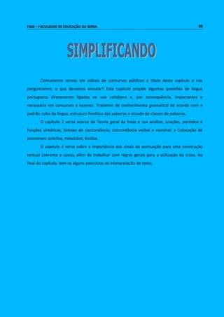 FASE – FACULDADE DE EDUCAÇÃO DA SERRA 58 
Comumente vemos em editais de concursos públicos o título deste capítulo e nos 
perguntamos: o que devemos estudar? Este capítulo propõe algumas questões de língua 
portuguesa diretamente ligadas ao uso cotidiano e, por consequência, importantes e 
necessária em concursos e exames. Tratamos de conhecimento gramatical de acordo com o 
padrão culto da língua, estrutura fonética das palavras e estudo de classes de palavras. 
O capítulo 2 versa acerca da Teoria geral da frase e sua análise; orações, períodos e 
funções sintáticas; Sintaxe de concordância; concordância verbal e nominal; e Colocação de 
pronomes: próclise, mesóclise, ênclise. 
O capítulo 3 versa sobre a importância dos sinais de pontuação para uma construção 
textual coerente e coesa, além de trabalhar com regras gerais para a utilização da crase. Ao 
final do capítulo, tem-se alguns exercícios de interpretação de texto. 
 