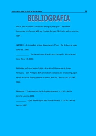 FASE – FACULDADE DE EDUCAÇÃO DA SERRA 59 
ALI, M. Said. Gramática secundária da língua portuguesa. Revisada e 
Comentada conforme a NGB por Evanildo Bechara. São Paulo: Melhoramentos, 
1964 . 
AZEREDO, J. C. Iniciação à sintaxe do português. 5ª ed. – Rio de Janeiro: Jorge 
Zahar Ed. , 1995. 
_____________ . Fundamentos da Gramática do Português. Rio de Janeiro: 
Jorge Zahar Ed., 2000. 
BARBOSA, Jerônimo Soares (1866). Gramática Philosophica da língua 
Portugusa – com Princípios da Grammatica Geral aplicados à nossa linguagem 
4ª edição Lisboa, Typographia da Academia Real das Ciências ( pp. 242-247 ), 
1866. 
BECHARA, E. Gramática escolar da língua portuguesa. – 1ª ed. – Rio de 
Janeiro: Lucerna, 2002. 
__________ . Lições de Português pela análise sintática. – 15ª ed. – Rio de 
Janeiro, 1992. 
