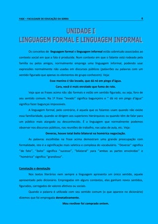FASE – FACULDADE DE EDUCAÇÃO DA SERRA 6 
Os conceitos de linguagem formal e linguagem informal estão sobretudo associados ao 
contexto social em que a fala é produzida. Num contexto em que o falante está rodeado pela 
família ou pelos amigos, normalmente emprega uma linguagem informal, podendo usar 
expressões normalmente não usadas em discursos públicos (palavrões ou palavras com um 
sentido figurado que apenas os elementos do grupo conhecem). Veja: 
Esse menino é tão levado, que dá nó em pingo d’água. 
Cara, você é mais enrolado que fumo de rolo. 
Veja que as frases acima não são formais e estão em sentido figurado, ou seja, fora de 
seu sentido comum. Na 1ª frase ‘’levado’’ significa bagunçeiro e ‘’ dá nó em pingo d’água’’ 
significa fazer bagunças impossíveis. 
A linguagem formal, pelo contrário, é aquela que os falantes usam quando não existe 
essa familiaridade, quando se dirigem aos superiores hierárquicos ou quando têm de falar para 
um público mais alargado ou desconhecido. É a linguagem que normalmente podemos 
observar nos discursos públicos, nas reuniões de trabalho, nas salas de aula, etc. Veja: 
Deveras, houve total êxito bilateral na homérica negociação. 
As palavras escolhidas na frase acima demostram uma grande preocupação com 
formalidade, isto é a siginificação mais seletica e complexa do vocabulário. ‘’Deveras’’ significa 
‘’de fato’’, ‘’êxito’’ significa ‘’sucesso’’, ‘’bilateral’’ para ‘’ambas as partes envolvidas’’ e 
‘’homérica’’ significa ‘’grandiosa’’. 
Conotação e denotação 
Nos textos literários nem sempre a linguagem apresenta um único sentido, aquele 
apresentado pelo dicionário. Empregadas em alguns contextos, elas ganham novos sentidos, 
figurados, carregados de valores afetivos ou sociais. 
Quando a palavra é utilizada com seu sentido comum (o que aparece no dicionário) 
dizemos que foi empregada denotativamente. 
Meu revólver foi comprado ontem. 
 