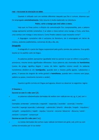 FASE – FACULDADE DE EDUCAÇÃO DA SERRA 7 
Quando é utilizada com um sentido diferente daquele que lhe é comum, dizemos que 
foi empregada conotativamente. Este recurso é muito explorado na Literatura. 
Pedro, corte a manga que está sobre a mesa. 
Veja que na frase acima a eficácia da comunicação fica comprometida, pois a palavra 
manga apresenta sentido conotativo. E se sobre a mesa estiver uma manga, a fruta, uma faca, 
uma camisa com manga e uma tesoura. Como Predro saberá o que necessita cortar? 
A linguagem conotativa não é exclusiva da literatura, ela é empregada em letras de 
música, anúncios publicitários, conversas do dia a dia, etc. 
Ortografia 
A ortografia é a parte da língua responsável pela grafia correta das palavras. Essa grafia 
baseia-se no padrão culto da língua. 
As palavras podem apresentar igualdade total ou parcial no que se refere a sua grafia e 
pronúncia, mesmo tendo significados diferentes. Essas palavras são chamadas de homônimas 
(canto, do grego, significa ângulo / canto, do latim, significa música vocal). As palavras 
homônimas dividem-se em homógrafas, quando tem a mesma grafia (gosto, substantivo e 
gosto, 1ª pessoa do singular do verbo gostar) e homófonas, quando tem o mesmo som (paço, 
palácio ou passo, movimento durante o andar). 
Quanto à grafia correta em língua portuguesa, devem-se observar as seguintes regras: 
O fonema s: 
Escreve-se com S e não com C/Ç: 
 as palavras substantivadas derivadas de verbos com radicais em nd, rg, rt, pel, corr e 
sent. 
Exemplos: pretender - pretensão / expandir - expansão / ascender - ascensão / inverter - 
inversão / aspergir aspersão / submergir - submersão / divertir - diversão / impelir - impulsivo / 
compelir - compulsório / repelir - repulsa / recorrer - recurso / discorrer - discurso / sentir - 
sensível / consentir - consensual 
Escreve-se com SS e não com C e Ç: 
 os nomes derivados dos verbos cujos radicais terminem em gred, ced, prim ou com 
verbos terminados por tir ou meter 
 