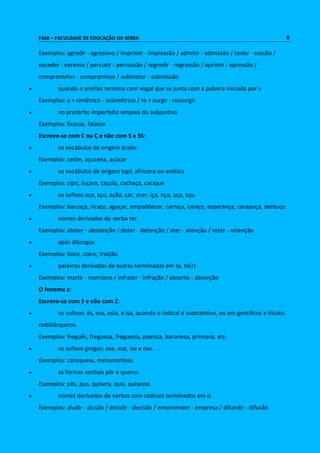 FASE – FACULDADE DE EDUCAÇÃO DA SERRA 8 
Exemplos: agredir - agressivo / imprimir - impressão / admitir - admissão / ceder - cessão / 
exceder - excesso / percutir - percussão / regredir - regressão / oprimir - opressão / 
comprometer - compromisso / submeter - submissão 
 quando o prefixo termina com vogal que se junta com a palavra iniciada por s 
Exemplos: a + simétrico - assimétrico / re + surgir - ressurgir 
 no pretérito imperfeito simples do subjuntivo 
Exemplos: ficasse, falasse 
Escreve-se com C ou Ç e não com S e SS: 
 os vocábulos de origem árabe: 
Exemplos: cetim, açucena, açúcar 
 os vocábulos de origem tupi, africana ou exótica 
Exemplos: cipó, Juçara, caçula, cachaça, cacique 
 os sufixos aça, aço, ação, çar, ecer, iça, nça, uça, uçu. 
Exemplos: barcaça, ricaço, aguçar, empalidecer, carniça, caniço, esperança, carapuça, dentuço 
 nomes derivados do verbo ter. 
Exemplos: abster - abstenção / deter - detenção / ater - atenção / reter - retenção 
 após ditongos 
Exemplos: foice, coice, traição 
 palavras derivadas de outras terminadas em te, to(r) 
Exemplos: marte - marciano / infrator - infração / absorto - absorção 
O fonema z: 
Escreve-se com S e não com Z: 
 os sufixos: ês, esa, esia, e isa, quando o radical é substantivo, ou em gentílicos e títulos 
nobiliárquicos. 
Exemplos: freguês, freguesa, freguesia, poetisa, baronesa, princesa, etc. 
 os sufixos gregos: ase, ese, ise e ose. 
Exemplos: catequese, metamorfose. 
 as formas verbais pôr e querer. 
Exemplos: pôs, pus, quisera, quis, quiseste. 
 nomes derivados de verbos com radicais terminados em d. 
Exemplos: aludir - alusão / decidir - decisão / empreender - empresa / difundir - difusão 
 