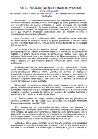 FATBI- Faculdade Teológica Bereana Internacional
                                www.fatbi.com.br
Este material é de uso exclusivo da FATBI/PROEAD – não podendo ser usado por outras
                                      instituições.

      O seu método de investigação corresponde a um modo de trabalho sistemático
 que inclui numerosas variantes, desde a investigação de cunho quantitativo baseada
 em procedimentos de análise estatística e outros processos de modelação
 matemática, à investigação de cunho qualitativo que inclui estudos de caso,
 entrevistas clínicas e estudos etnográficos e, cada vez mais, estudos de investigação-
 ação, que envolvem processos colaborativos onde se implicam docentes e
 investigadores de diferentes instituições.

      Assim, enquanto que o conhecimento didático (dos professores) se desenvolve
 de modo natural na formação inicial e na prática profissional, a Didática (como
 domínio científico) desenvolve-se através duma prática deliberada de investigação
 teórica e empírica.

      As fronteiras entre os dois domínios não são muitas vezes claras, já que o
 principal propósito da Didática é informar e estimular o crescimento do conhecimento
 didático e a própria Didática precisa do conhecimento didático como ponto de
 referência fundamental para o seu desenvolvimento. Nesta perspectiva, a Didática
 assume-se como um saber científico que, numa lógica que Boaventura Sousa Santos
 (1987) designa por pós-moderna, procura constituir-se como senso comum
 profissional.

     A Didática não assume, nesta perspectiva, um cunho estritamente normativo.
 Antes desempenha o papel de ferramenta conceptual para a análise de situações de
 ensino-aprendizagem (Alarcão, 1989). Constitui um domínio de teorização,
 investigação empírica e reflexão que se debruça sobre a natureza do saber próprio de
 cada disciplina ou área de conhecimento, sobre os seus objetivos, métodos e
 conteúdos enquanto saber escolar, bem como sobre a dinâmica do processo de
 ensino-aprendizagem e a sua avaliação.

      O seu objeto é irredutivelmente complexo, relacionando-se com um domínio de
 prática, o conhecimento profissional a ele associado (o conhecimento didático) e os
 numerosos fatores que com eles interagem diretamente. Por isso, a Didática de uma
 disciplina específica necessita de recorrer ao concurso de múltiplas disciplinas e
 domínios6 e daí o seu forte caráter interdisciplinar.

      A Didática constitui um campo científico emergente que tem percorrido um
 caminho semelhante ao de outras áreas científicas que estudam fenômenos
 transversais ou sociais (Alarcão, 1989).

      Ela começou por ser uma simples disciplina aplicada (principalmente da
 Pedagogia e da Psicologia), para se tornar depois num campo pluridisciplinar. Estuda
 uma variedade de questões diretamente associadas ao ensino-aprendizagem, como a
 elaboração dos currículos e materiais, os processos de construção dos saberes, a
 influência dos fatores contextuais, incluindo as representações sociais da escola e do
 conhecimento científico, a influência dos sistemas de avaliação, etc.

     A Didática, como campo científico, envolve trabalho empírico (uma perspectiva
 experimental e uma íntima ligação com a prática) e teórico (os estudos sobre a
 natureza do conhecimento e a aprendizagem, as interações e grupos humanos), ao
 