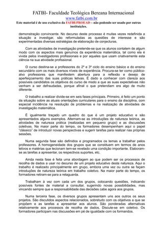 FATBI- Faculdade Teológica Bereana Internacional
                                 www.fatbi.com.br
Este material é de uso exclusivo da FATBI/PROEAD – não podendo ser usado por outras
                                      instituições.

 demonstração convincente. No decurso deste processo é muitas vezes redefinida a
 situação a investigar, são reformuladas as questões de interesse e são
 experimentadas diversas estratégias de elaboração de conjecturas.

      Com as atividades de investigação pretende-se que os alunos contatem de algum
 modo com os aspectos mais genuínos da experiência matemática, tal como ela é
 vivida pelos investigadores profissionais e por aqueles que usam criativamente esta
 ciência na sua atividade profissional.

      O curso destina-se a professores do 2º e 3º ciclo do ensino básico e do ensino
 secundário com os mais diversos níveis de experiência. Procura-se ter como público-
 alvo professores que manifestem abertura para a reflexão e desejo de
 aperfeiçoamento das suas práticas letivas. É dado a conhecer com clareza aos
 possíveis candidatos os objetivos do curso de modo a que as suas expectativas não
 venham a ser defraudadas, porque afinal o que pretendiam era algo de muito
 diferente.

     O trabalho a realizar divide-se em seis fases principais. Primeiro, é feito um ponto
 da situação sobre as atuais orientações curriculares para o ensino da disciplina, com
 especial incidência na resolução de problemas e na realização de atividades de
 investigação matemática.

      É igualmente traçado um quadro do que é um projeto educativo e são
 apresentados alguns exemplos. Alternam-se as introduções de natureza teórica, as
 atividades de natureza prática (realizadas em pequeno grupo) e as discussões
 coletivas. Na maior parte do tempo, os formadores desempenham aqui o papel
 “clássico” de introduzir novas perspectivas e sugerir tarefas para realizar nas próprias
 sessões.

      Numa segunda fase são definidos e programados os temas a trabalhar pelos
 professores. A homogeneidade dos grupos que se constituem em termos de anos
 letivos e matérias que lecionam tem-se revelado uma condição importante. Elaboram-
 se as tarefas a apresentar, os respectivos suportes, etc.

      Ainda nesta fase é feita uma abordagem ao que podem ser os processos de
 recolha de dados a usar no decurso de um projeto educativo desta natureza. Aqui o
 trabalho é realizado principalmente em grupo, embora uma vez ou outra se façam
 introduções de natureza teórica em trabalho coletivo. Na maior parte do tempo, os
 formadores retiram-se para a retaguarda.

     Trabalham à vez com cada um dos grupos, colocando questões, indicando
 possíveis fontes de material a consultar, sugerindo novas possibilidades, mas
 vincando sempre que a responsabilidade das decisões cabe agora aos grupos.

      Numa terceira fase, os diversos grupos apresentam uns aos outros os seus
 projetos. São discutidos aspectos relacionados, sobretudo com os objetivos a que se
 propõem e as tarefas a apresentar aos alunos. São ponderadas alternativas
 relativamente aos processos de recolha de dados. Discute-se em coletivo. Os
 formadores participam nas discussões em pé de igualdade com os formandos.
 