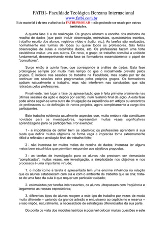 FATBI- Faculdade Teológica Bereana Internacional
                                 www.fatbi.com.br
Este material é de uso exclusivo da FATBI/PROEAD – não podendo ser usado por outras
                                      instituições.

     A quarta fase é a de realização. Os grupos ultimam a escolha dos métodos de
 recolha de dados (que pode incluir observação, entrevistas, questionários escritos,
 trabalho escrito dos alunos, registros vídeo e áudio, etc.). As tarefas são realizadas,
 normalmente nas turmas de todos ou quase todos os professores. São feitas
 observações de aulas e recolhidos dados, etc. Os professores fazem uma forte
 assistência mútua uns aos outros. De novo, o grupo de trabalho constitui a unidade
 fundamental, desempenhando nesta fase os formadores essencialmente o papel de
 “consultores”.

       Surge então a quinta fase, que corresponde à análise de dados. Esta fase
 prolonga-se sempre por muito mais tempo do que o inicialmente previsto pelos
 grupos. É iniciada nas sessões de trabalho na Faculdade, mas acaba por ter de
 continuar em sessões extra programadas pelos próprios grupos. Os formadores
 apóiam naturalmente o trabalho, mas não interferem nas conclusões que são
 retiradas pelos professores.

      Finalmente, tem lugar a fase de apresentação que é feita primeiro oralmente nas
 últimas sessões da ação e depois por escrito, num relatório final da ação. A esta fase
 pode ainda seguir-se uma outra de divulgação da experiência em artigos ou encontros
 de professores ou de definição de novos projetos, agora completamente a cargo dos
 participantes.

     Este trabalho evidencia usualmente aspectos que, muito embora não constituam
 novidade para os investigadores, representam muitas vezes significativas
 aprendizagens para os participantes. Por exemplo:

       1 - a importância de definir bem os objetivos; os professores aprendem à sua
 custa que definir muitos objetivos de forma vaga e imprecisa torna extremamente
 difícil a reflexão e avaliação final do trabalho feito;

     2 - não interessa ter muitos meios de recolha de dados; interessa ter alguns
 meios bem escolhidos que permitam responder aos objetivos propostos;

     3 - as tarefas de investigação para os alunos não precisam ser demasiado
 “complicadas”; muitas vezes, em investigação, a simplicidade nos objetivos e nos
 processos é uma importante virtude;

     1. o modo como a tarefa é apresentada tem uma enorme influência na relação
 que os alunos estabelecem com ela e com o ambiente de trabalho que se cria; trata-
 se de uma fase da aula é que requer um particular cuidado;

      2. estimulados por tarefas interessantes, os alunos ultrapassam com freqüência e
 largamente as nossas expectativas;

      3. diferentes tipos de alunos reagem a este tipo de trabalho por vezes de modo
 muito diferente – variando da grande adesão e entusiasmo ao cepticismo e reserva –
 e isso impõe, naturalmente, a necessidade de estratégias diferenciadas da sua parte.

      Do ponto de vista dos modelos teóricos é possível colocar muitas questões e este
 